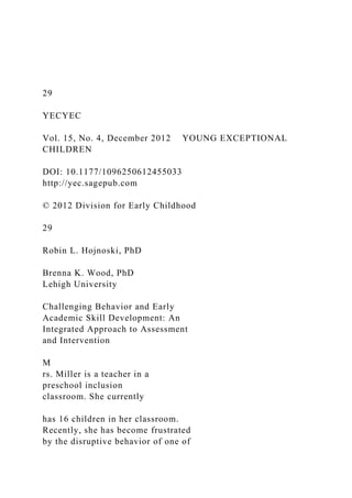 29
YECYEC
Vol. 15, No. 4, December 2012 YOUNG EXCEPTIONAL
CHILDREN
DOI: 10.1177/1096250612455033
http://yec.sagepub.com
© 2012 Division for Early Childhood
29
Robin L. Hojnoski, PhD
Brenna K. Wood, PhD
Lehigh University
Challenging Behavior and Early
Academic Skill Development: An
Integrated Approach to Assessment
and Intervention
M
rs. Miller is a teacher in a
preschool inclusion
classroom. She currently
has 16 children in her classroom.
Recently, she has become frustrated
by the disruptive behavior of one of
 