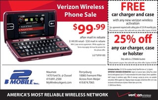 FREEcase
                        Verizon Wireless
                          Phone Sale                                                             car charger and
                                                                                                   with any new verizon wireless
                                                                                                             activation
                                        $                            .99
                                              99                                             2yr. agreement required with calling plan of $59.99 monthly plus.
                                                                                            Must present coupon. Not valid with any other offer. Expires 9/30/08




                                                                                                     25% off
                                                 after mail in rebate
                                  $149.99 retail - $50 mail in rebate
                                    With 2 year service agreement. While supplies last.

                                                                                                any car charger, case
                                              Terms may apply. Ad must be present for
                                                                    this phone offer.

                                                                                                     or holster
                                                                   LG®VX9100
                                                                                                                   Only valid at a 2 B Mobile location
                                                                                            Must present coupon. Not valid with any other offer. Expires 9/30/08


                                                                                          Activation fee/line: $35 ($25 for secondary Family SharePlan lines w/ 2 yr Agmts)
                                                                                          IMPORTANT CONSUMER INFORMATION: Subject to Customer Agmt, Calling Plan, rebate
               Maumee                           Perrysburg
                                                                                          form & credit approval. Up to $175 early termination fee & other charges. Device capabilities:
               1470 Ford St. @ Dussel           10085 Fremont Pike                        Add’l charges & conditions apply. Offers & coverage, varying by service, not available
               419.891.2500                     Across from Meijer                        everywhere. While supplies last. Shipping charges may apply. Limited time offer. In CA: Sales
               MyWirelessAgent.com              419.874.7065                              tax based on full retail price of phone. Rebate takes up to 6 wks.
                                                                                          © 2008 Verizon Wireless.




AMERICA’S MOST RELIABLE WIRELESS NETWORK                                                                                                                   Authorized Retailer
 
