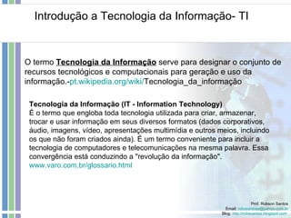 Introdução a Tecnologia da Informação- TI Prof. Robson Santos Email:  [email_address] Blog:  http://robssantos.blogspot.com   O termo  Tecnologia da Informação  serve para designar o conjunto de recursos tecnológicos e computacionais para geração e uso da informação.- pt . wikipedia.org / wiki / Tecnologia_da_informação   Tecnologia da Informação (IT - Information Technology) É o termo que engloba toda tecnologia utilizada para criar, armazenar, trocar e usar informação em seus diversos formatos (dados corporativos, áudio, imagens, vídeo, apresentações multimídia e outros meios, incluindo os que não foram criados ainda). É um termo conveniente para incluir a tecnologia de computadores e telecomunicações na mesma palavra. Essa convergência está conduzindo a "revolução da informação".  www.varo.com.br/glossario.html   