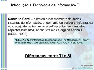 Introdução a Tecnologia da Informação- TI Prof. Robson Santos Email:  [email_address] Blog:  http://robssantos.blogspot.com   Conceito Geral  – além do processamento de dados, sistemas de informação, engenharia de  software , informática ou o conjunto de  hardware  e  software , também envolve aspectos humanos, administrativos e organizacionais (KEEN, 1993) Diferenças entre TI e SI KEEN, P.G.W.:  “Information Technology And The Management Theory: The Fusion Map”.  IBM Systems Journal , v.32, n.1, p.17-38, 1993. 