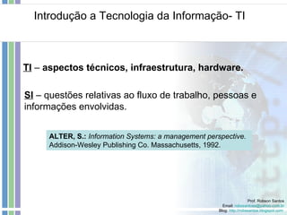 Introdução a Tecnologia da Informação- TI Prof. Robson Santos Email:  [email_address] Blog:  http://robssantos.blogspot.com   TI  –  aspectos técnicos, infraestrutura, hardware. ALTER, S.:  Information Systems: a management perspective.  Addison-Wesley Publishing Co. Massachusetts, 1992. SI  – questões relativas ao fluxo de trabalho, pessoas e informações envolvidas. 