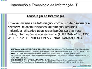 Introdução a Tecnologia da Informação- TI Prof. Robson Santos Email:  [email_address] Blog:  http://robssantos.blogspot.com   Tecnologia da Informação -LUFTMAN, J.N.; LEWIS, P.R. & OLDACH, S.H.: “Transforming The Enterprise: The Alignment Of Business And Information Technology Strategies”.  IBM Systems Journal , v.32, n.1, p.198-221, 1993. -WEIL, P.:  “The Relationship Between Investment In Information Technology And Firm Performance:A Study Of The Valve Manufacturing Sector”.  Information Systems Research , v.3, n.4, p.307-333, Dec. 1992. -HENDERSON, J.C. & VENKATRAMAN, N.:  “Strategic Alignment: Leveraging Information Technology For Transforming Organizations”.  IBM Systems Journal . v.32, n.1, p.4-16, 1993. Envolve Sistemas de Informação, com o uso de  hardware   e  software , telecomunicações, automação, recursos multimídia, utilizados pelas organizações para fornecer dados, informações e conhecimento (LUFTMAN  et al. , 1993; WEIL, 1992 ; HENDERSON & VENKATRAMAN,1993). 