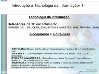 Introdução a Tecnologia da Informação- TI Prof. Robson Santos Email:  [email_address] Blog:  http://robssantos.blogspot.com   Tecnologia da Informação -PORTER, M.E.:  “Strategy and the internet”.  Harvard Business Review , v.79, n.1, p.63-78, March, 2001. -DRUCKER, P.:  “O futuro já chegou”.  Revista Exame , ano 34, n.6, edição 710, p.112-126, janeiro/2000. -EVANS, P.B. & WURSTER, T.S.:  “Getting Real about virtual Commerce”.  Harvard Business Review , v.77, n.6, p.84-94, Nov./Dec. 1999. - FRONTINI, M.A.:  A decision making model for investing in electronic business.  Dissertation for obtaining the degree of Master of Science in Management of technology. Massachusetts Institute of Technology. 1999. Defensores da TI:  encantamento. (PORTER, 2001; DRUCKER, 2000; EVANS & WURSTER, 1999; FRONTINI, 1999). e-commerce   e  e-business 