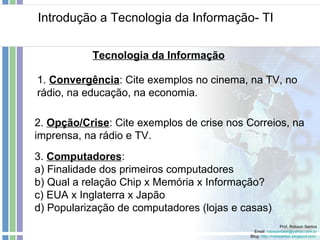 Introdução a Tecnologia da Informação- TI Prof. Robson Santos Email:  [email_address] Blog:  http://robssantos.blogspot.com   Tecnologia da Informação 2.  Opção/Crise : Cite exemplos de crise nos Correios, na imprensa, na rádio e TV. 1.  Convergência : Cite exemplos no cinema, na TV, no rádio, na educação, na economia. 3.  Computadores :  a) Finalidade dos primeiros computadores b) Qual a relação Chip x Memória x Informação? c) EUA x Inglaterra x Japão d) Popularização de computadores (lojas e casas) 