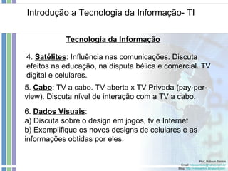 Introdução a Tecnologia da Informação- TI Prof. Robson Santos Email:  [email_address] Blog:  http://robssantos.blogspot.com   Tecnologia da Informação 5.  Cabo : TV a cabo. TV aberta x TV Privada (pay-per-view). Discuta nível de interação com a TV a cabo. 4.  Satélites : Influência nas comunicações. Discuta efeitos na educação, na disputa bélica e comercial. TV digital e celulares. 6.  Dados Visuais :  a) Discuta sobre o design em jogos, tv e Internet b) Exemplifique os novos designs de celulares e as informações obtidas por eles. 