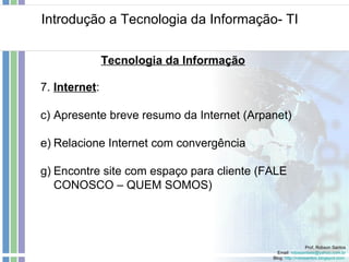 Introdução a Tecnologia da Informação- TI Prof. Robson Santos Email:  [email_address] Blog:  http://robssantos.blogspot.com   Tecnologia da Informação 7.  Internet :  Apresente breve resumo da Internet (Arpanet) Relacione Internet com convergência Encontre site com espaço para cliente (FALE CONOSCO – QUEM SOMOS) 