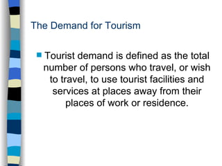 The Demand for Tourism Tourist demand is defined as the total number of persons who travel, or wish to travel, to use tourist facilities and services at places away from their places of work or residence. 