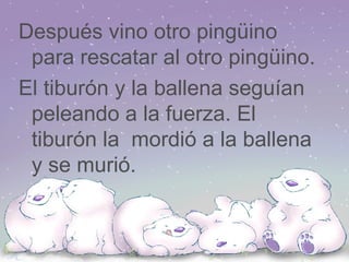 Después vino otro pingüino para rescatar al otro pingüino. El tiburón y la ballena seguían  peleando a la fuerza. El  tiburón la  mordió a la ballena y se murió. 