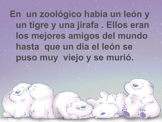 En  un zoológico había un león y un tigre y una jirafa . Ellos eran los mejores amigos del mundo hasta  que un día el león se puso muy  viejo y se murió. 
