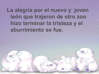 La alegría por el nuevo y  joven león que trajeron de otro zoo hizo terminar la tristeza y el aburrimiento se fue.  