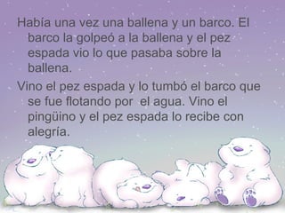 Había una vez una ballena y un barco. El barco la golpeó a la ballena y el pez espada vio lo que pasaba sobre la ballena. Vino el pez espada y lo tumbó el barco que se fue flotando por  el agua. Vino el pingüino y el pez espada lo recibe con alegría. 