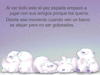 Al ver todo esto el pez espada empezó a jugar con sus amigos porque los quería. Desde ese momento cuando ven un barco se alejan para no ser golpeados. 