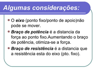 Algumas considerações: O  eixo  (ponto fixo/ponto de apoio)não pode se mover. Braço de potência  é a distancia da força ao ponto fixo.Aumentando o braço de potência, otimiza-se a força.  Braço de resistência  é a distancia que a resistência esta do eixo (pto. fixo). 