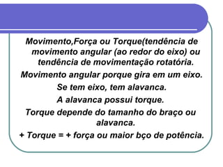 Movimento,Força ou Torque(tendência de movimento angular (ao redor do eixo) ou tendência de movimentação rotatória. Movimento angular porque gira em um eixo. Se tem eixo, tem alavanca. A alavanca possui torque.  Torque depende do tamanho do braço ou  alavanca. + Torque = + força ou maior bço de potência. 