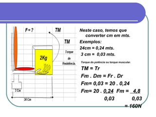 Neste caso, temos que converter cm em mts. Exemplos:  24cm = 0,24 mts. 3 cm =  0,03 mts. Torque do potência ou torque muscular. TM = Tr Fm . Dm = Fr . Dr Fm= 0,03 = 20 . 0,24 Fm= 20 .  0,24   Fm =  4,8 0,03  0,03 = 160N   