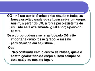 CG - > é um ponto técnico onde resultam todas as forças gravitacionais que situam sobre um corpo. Assim, a partir do CG, a força peso existente de um lado será exatamente igual a força-peso do centro.  Se o corpo pudesse ser erguido pelo CG, não importaria como fosse girado, o mesmo permaneceria em equilíbrio. Obs:  Não confundir com o centro da massa, que é o centro geométrico do corpo e, nem sempre os dois estão no mesmo lugar.   