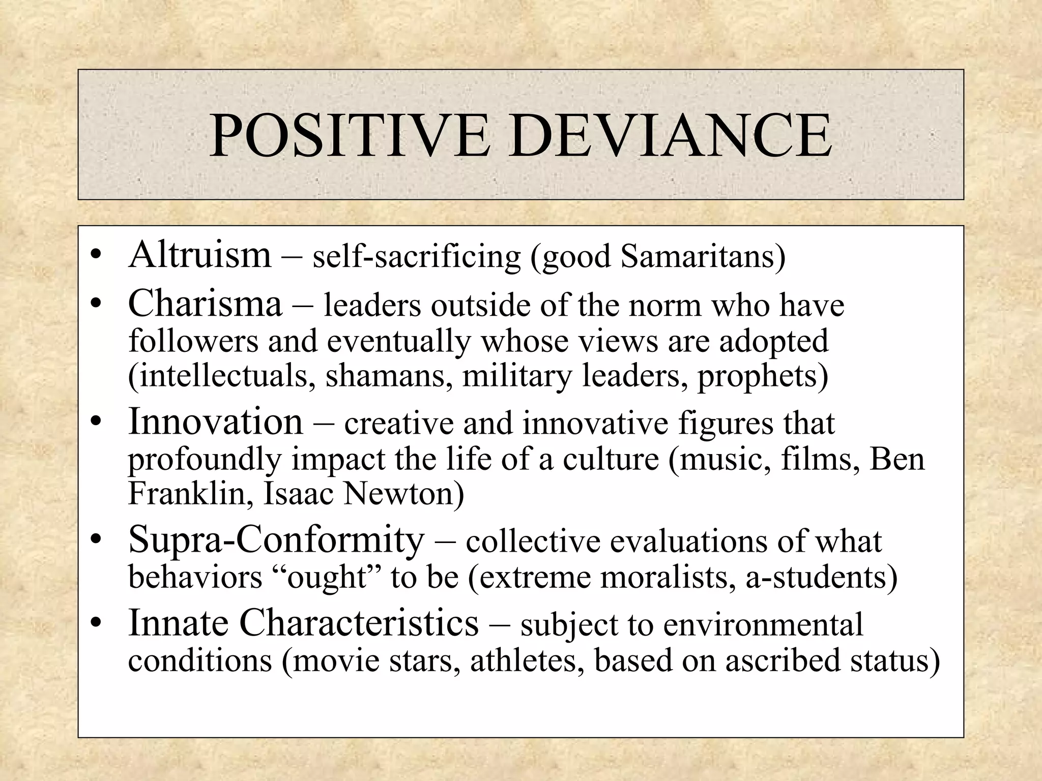 POSITIVE DEVIANCE Altruism –  self-sacrificing (good Samaritans) Charisma –  leaders outside of the norm who have followers and eventually whose views are adopted (intellectuals, shamans, military leaders, prophets) Innovation –  creative and innovative figures that profoundly impact the life of a culture (music, films, Ben Franklin, Isaac Newton) Supra-Conformity –  collective evaluations of what behaviors “ought” to be (extreme moralists, a-students) Innate Characteristics –  subject to environmental conditions (movie stars, athletes, based on ascribed status) 
