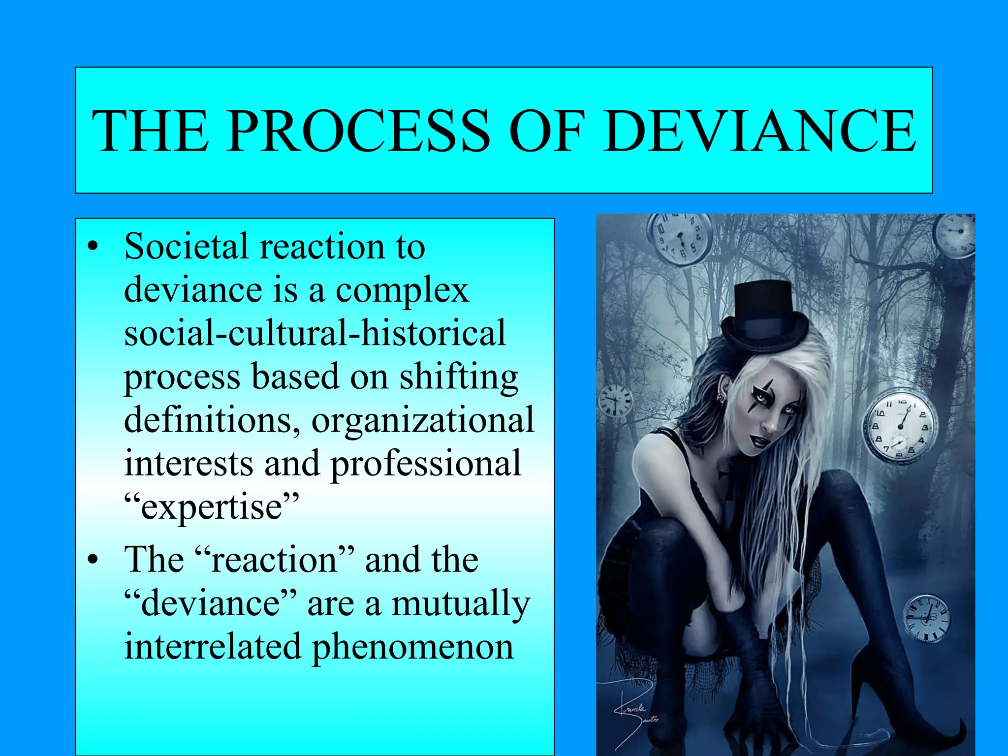 THE PROCESS OF DEVIANCE Societal reaction to deviance is a complex social-cultural-historical process based on shifting definitions, organizational interests and professional “expertise” The “reaction” and the “deviance” are a mutually interrelated phenomenon 