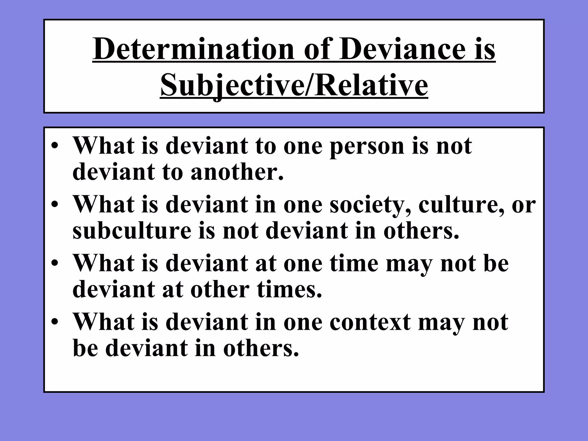 Determination of Deviance is Subjective/Relative What is deviant to one person is not deviant to another.  What is deviant in one society, culture, or subculture is not deviant in others.  What is deviant at one time may not be deviant at other times.  What is deviant in one context may not be deviant in others. 