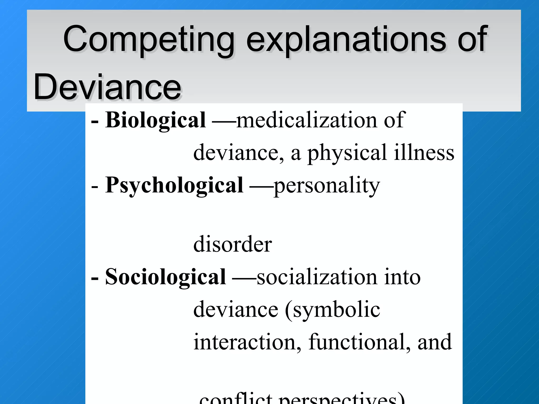 Competing explanations of Deviance - Biological — medicalization of deviance, a physical illness Psychological — personality  disorder - Sociological — socialization into deviance (symbolic  interaction, functional, and  conflict perspectives) 
