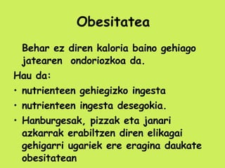 Obesitatea Behar ez diren kaloria baino gehiago jatearen  ondoriozkoa da. Hau da: nutrienteen gehiegizko ingesta nutrienteen ingesta desegokia. Hanburgesak, pizzak eta janari azkarrak erabiltzen diren elikagai gehigarri ugariek ere eragina daukate obesitatean 