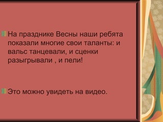 На празднике Весны наши ребята показали многие свои таланты: и вальс танцевали, и сценки разыгрывали , и пели! Это можно увидеть на видео. 
