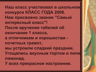 Наш класс участвовал в школьном конкурсе КЛАСС ГОДА 2008.  Нам присвоено звание "Самый интересный класс"! После вручения табелей об окончании 1 класса, а отличникам и хорошистам - почетных грамот,  мы устроили сладкий праздник.  Угощались вкусным тортом и пили лимонад. У всех прекрасное настроение.  