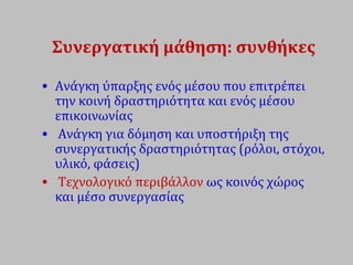 Συνεργατική μάθηση: συνθήκες
• Ανάγκη ύπαρξης ενός μέσου που επιτρέπει
την κοινή δραστηριότητα και ενός μέσου
επικοινωνίας
• Ανάγκη για δόμηση και υποστήριξη της
συνεργατικής δραστηριότητας (ρόλοι, στόχοι,
υλικό, φάσεις)
• Τεχνολογικό περιβάλλον ως κοινός χώρος
και μέσο συνεργασίας
 