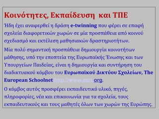 Κοινότητες, Εκπαίδευση και ΤΠΕ
Ήδη έχει αναφερθεί η δράση e-twinning που φέρει σε επαφή
σχολεία διαφορετικών χωρών σε μία προσπάθεια από κοινού
σχεδιασμό και εκτέλεση μαθησιακών δραστηριοτήτων.
Μία πολύ σημαντική προσπάθεια δημιουργία κοινοτήτων
μάθησης, υπό την εποπτεία της Ευρωπαϊκής Ένωσης και των
Υπουργείων Παιδείας, είναι η δημιουργία και συντήρηση του
διαδικτυακού κόμβου του Ευρωπαϊκού Δικτύου Σχολείων, The
European Schoolnet http://www.eun.org.
Ο κόμβος αυτός προσφέρει εκπαιδευτικό υλικό, πηγές,
πληροφορίες, νέα και επικοινωνία για τα σχολεία, τους
εκπαιδευτικούς και τους μαθητές όλων των χωρών της Ευρώπης.
 