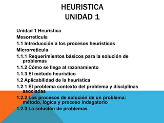 HEURISTICA
UNIDAD 1
Unidad 1 Heurística
Mesorretícula
1.1 Introducción a los procesos heurísticos
Microrreticula
1.1.1 Requerimientos básicos para la solución de
problemas
1.1.2 Cómo se llega al razonamiento
1.1.3 El método heurístico
1.2 Aplicabilidad de la heurística
1.2.1 El problema contexto del problema y disciplinas
asociadas
1.2.2 Los procesos de solución de un problema:
método, lógica y proceso indagatorio
1.2.3 La solución de problemas
 