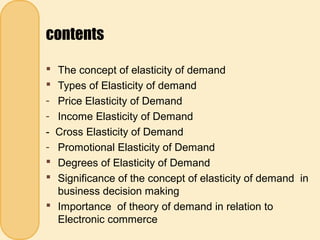 contents
 The concept of elasticity of demand
 Types of Elasticity of demand
- Price Elasticity of Demand
- Income Elasticity of Demand
- Cross Elasticity of Demand
- Promotional Elasticity of Demand
 Degrees of Elasticity of Demand
 Significance of the concept of elasticity of demand in
business decision making
 Importance of theory of demand in relation to
Electronic commerce
 