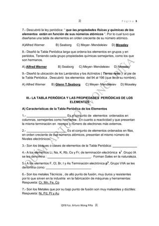 Página 3

7.- Descubrió la ley periódica: que las propiedades físicas y químicas de los
elementos están en función de sus números atómicos . Por lo cual tuvo que
diseñarse una tabla de elementos en orden creciente de su número atómico.
A)Alfred Werner

B) Seaborg

C) Meyer- Mendeleiev

D) Moseley

8.- Diseñó la Tabla Periódica larga que ordena los elementos en grupos y en
periódos. Teniendo cada grupo propiedades químicas semejantes, como los que
son hermanos.
A) Alfred Werner

B) Seaborg

C) Meyer- Mendeleiev

D) Moseley

9.- Diseñó la ubicación de los Lantánidos y los Actínidos ( Tierras raras ) al pie de
la Tabla Periódica . Descubrió los elementos del 94 al 106 (que lleva su nombre).
A) Alfred Werner

B) Glenn T.Seaborg

C) Meyer- Mendeleiev

D) Moseley

III.- LA TABLA PERIÓDICA Y LAS PROPIEDADES PERIÓDICAS DE LOS
ELEMENTOS
A) Características de la Tabla Periódica de los Elementos
1.- _______________________ Es el conjunto de elementos ordenados en
columnas, semejantes como hermanos . En cuanto a reactividad y que presentan
la misma terminación en reempe y número de electrones más externos.
2.- _______________________ Es el conjunto de elementos ordenados en filas,
en orden creciente de sus números atómicos, presentan el mismo número de
Niveles electrónicos.
3.- Son los bloques o clases de elementos de la Tabla Periódica: ______________
4.- A los elementos Li, Na, K, Rb, Cs y Fr, de terminación electrónica s1 , Grupo IA
se les denomina : _________________________. Forman Sales en la naturaleza.
5.- A los elementos F, Cl, Br, I y As Terminación electrónica p5, Grupo VIIA se les
denomina como: __________________________
6.- Son los metales Técnicos , de alto punto de fusión, muy duros y resistentes
por lo que sirven en la industria en la fabricación de máquinas y herramientas:
Respuesta: Cr, Mn, Fe, Co
7.- Son los Metales que por su bajo punto de fusión son muy maleables y dúctiles:
Respuesta: Ni, Pd, Pt y Au

QFB Fco. Arturo Wong Piña

 