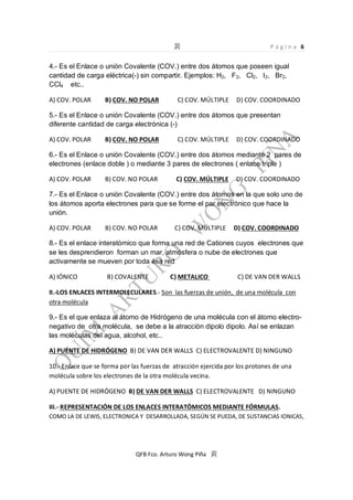 Página 6

4.- Es el Enlace o unión Covalente (COV.) entre dos átomos que poseen igual
cantidad de carga eléctrica(-) sin compartir. Ejemplos: H2, F2, Cl2, I2, Br2,
CCl4 etc..
A) COV. POLAR

B) COV. NO POLAR

C) COV. MÚLTIPLE

D) COV. COORDINADO

5.- Es el Enlace o unión Covalente (COV.) entre dos átomos que presentan
diferente cantidad de carga electrónica (-)
A) COV. POLAR

B) COV. NO POLAR

C) COV. MÚLTIPLE

D) COV. COORDINADO

6.- Es el Enlace o unión Covalente (COV.) entre dos átomos mediante 2 pares de
electrones (enlace doble ) o mediante 3 pares de electrones ( enlace triple )
A) COV. POLAR

B) COV. NO POLAR

C) COV. MÚLTIPLE

D) COV. COORDINADO

7.- Es el Enlace o unión Covalente (COV.) entre dos átomos en la que solo uno de
los átomos aporta electrones para que se forme el par electrónico que hace la
unión.
A) COV. POLAR

B) COV. NO POLAR

C) COV. MÚLTIPLE

D) COV. COORDINADO

8.- Es el enlace interatómico que forma una red de Cationes cuyos electrones que
se les desprendieron forman un mar, atmósfera o nube de electrones que
activamente se mueven por toda ésa red
A) IÓNICO

B) COVALENTE

C) METALICO

C) DE VAN DER WALLS

II.-LOS ENLACES INTERMOLECULARES.- Son las fuerzas de unión, de una molécula con
otra molécula
9.- Es el que enlaza al átomo de Hidrógeno de una molécula con el átomo electronegativo de otra molécula, se debe a la atracción dipolo dipolo. Así se enlazan
las moléculas del agua, alcohol, etc..
A) PUENTE DE HIDRÓGENO B) DE VAN DER WALLS C) ELECTROVALENTE D) NINGUNO
10.- Enlace que se forma por las fuerzas de atracción ejercida por los protones de una
molécula sobre los electrones de la otra molécula vecina.
A) PUENTE DE HIDRÓGENO B) DE VAN DER WALLS C) ELECTROVALENTE D) NINGUNO
III.- REPRESENTACIÓN DE LOS ENLACES INTERATÓMICOS MEDIANTE FÓRMULAS.
COMO LA DE LEWIS, ELECTRONICA Y DESARROLLADA, SEGÚN SE PUEDA, DE SUSTANCIAS IONICAS,

QFB Fco. Arturo Wong Piña

 