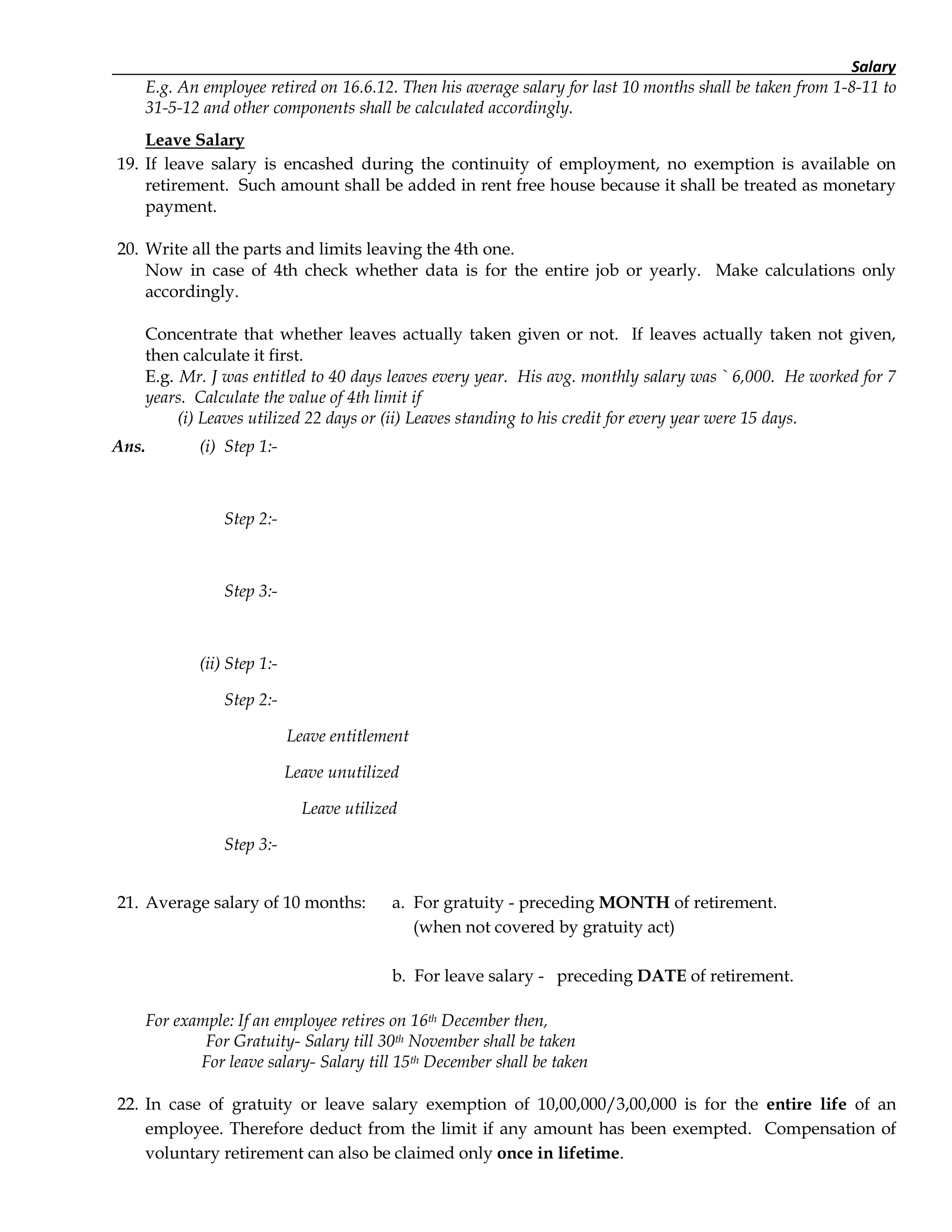 Salary
E.g. An employee retired on 16.6.12. Then his average salary for last 10 months shall be taken from 1-8-11 to
31-5-12 and other components shall be calculated accordingly.
Leave Salary
19. If leave salary is encashed during the continuity of employment, no exemption is available on
retirement. Such amount shall be added in rent free house because it shall be treated as monetary
payment.
20. Write all the parts and limits leaving the 4th one.
Now in case of 4th check whether data is for the entire job or yearly. Make calculations only
accordingly.
Concentrate that whether leaves actually taken given or not. If leaves actually taken not given,
then calculate it first.
E.g. Mr. J was entitled to 40 days leaves every year. His avg. monthly salary was ` 6,000. He worked for 7
years. Calculate the value of 4th limit if
(i) Leaves utilized 22 days or (ii) Leaves standing to his credit for every year were 15 days.
Ans. (i) Step 1:-
Step 2:-
Step 3:-
(ii) Step 1:-
Step 2:-
Leave entitlement
Leave unutilized
Leave utilized
Step 3:-
21. Average salary of 10 months: a. For gratuity - preceding MONTH of retirement.
(when not covered by gratuity act)
b. For leave salary - preceding DATE of retirement.
For example: If an employee retires on 16th December then,
For Gratuity- Salary till 30th November shall be taken
For leave salary- Salary till 15th December shall be taken
22. In case of gratuity or leave salary exemption of 10,00,000/3,00,000 is for the entire life of an
employee. Therefore deduct from the limit if any amount has been exempted. Compensation of
voluntary retirement can also be claimed only once in lifetime.
 