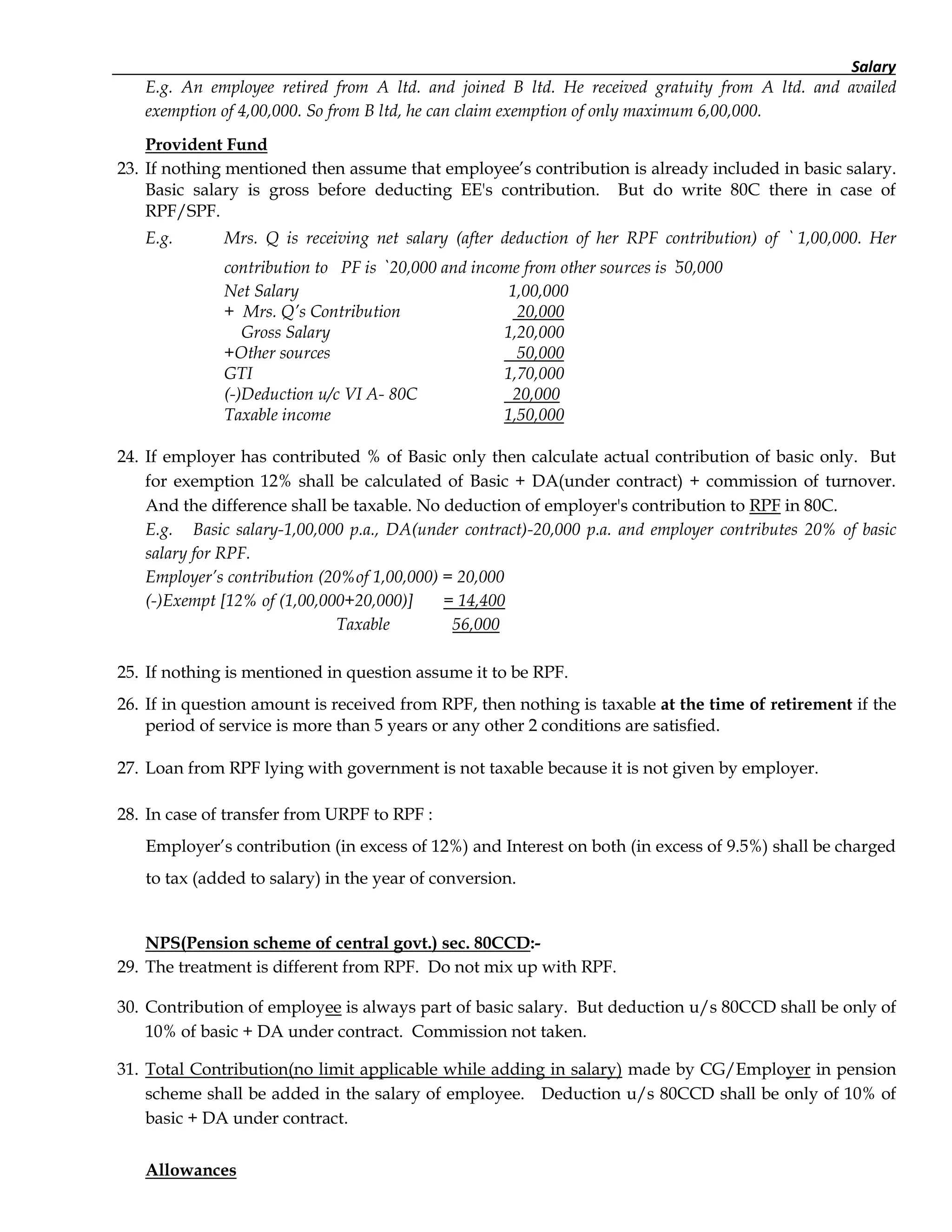 Salary
E.g. An employee retired from A ltd. and joined B ltd. He received gratuity from A ltd. and availed
exemption of 4,00,000. So from B ltd, he can claim exemption of only maximum 6,00,000.
Provident Fund
23. If nothing mentioned then assume that employee’s contribution is already included in basic salary.
Basic salary is gross before deducting EE's contribution. But do write 80C there in case of
RPF/SPF.
E.g. Mrs. Q is receiving net salary (after deduction of her RPF contribution) of ` 1,00,000. Her
contribution to PF is ` 20,000 and income from other sources is `50,000
Net Salary 1,00,000
+ Mrs. Q’s Contribution 20,000
Gross Salary 1,20,000
+Other sources 50,000
GTI 1,70,000
(-)Deduction u/c VI A- 80C 20,000
Taxable income 1,50,000
24. If employer has contributed % of Basic only then calculate actual contribution of basic only. But
for exemption 12% shall be calculated of Basic + DA(under contract) + commission of turnover.
And the difference shall be taxable. No deduction of employer's contribution to RPF in 80C.
E.g. Basic salary-1,00,000 p.a., DA(under contract)-20,000 p.a. and employer contributes 20% of basic
salary for RPF.
Employer’s contribution (20%of 1,00,000) = 20,000
(-)Exempt [12% of (1,00,000+20,000)] = 14,400
Taxable 56,000
25. If nothing is mentioned in question assume it to be RPF.
26. If in question amount is received from RPF, then nothing is taxable at the time of retirement if the
period of service is more than 5 years or any other 2 conditions are satisfied.
27. Loan from RPF lying with government is not taxable because it is not given by employer.
28. In case of transfer from URPF to RPF :
Employer’s contribution (in excess of 12%) and Interest on both (in excess of 9.5%) shall be charged
to tax (added to salary) in the year of conversion.
NPS(Pension scheme of central govt.) sec. 80CCD:-
29. The treatment is different from RPF. Do not mix up with RPF.
30. Contribution of employee is always part of basic salary. But deduction u/s 80CCD shall be only of
10% of basic + DA under contract. Commission not taken.
31. Total Contribution(no limit applicable while adding in salary) made by CG/Employer in pension
scheme shall be added in the salary of employee. Deduction u/s 80CCD shall be only of 10% of
basic + DA under contract.
Allowances
 