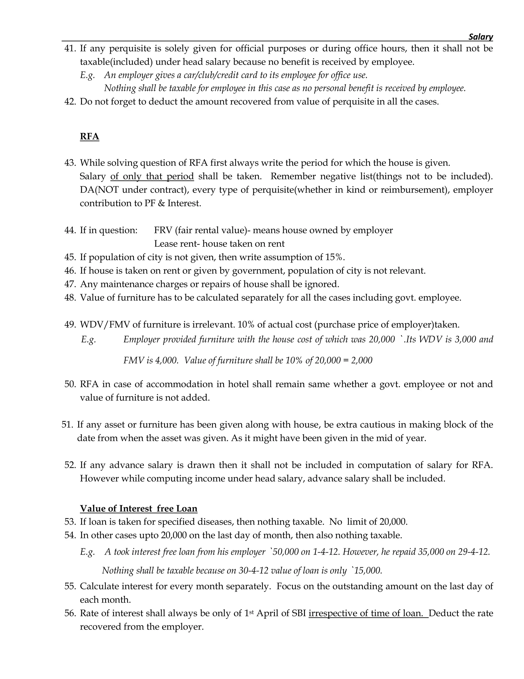 Salary
41. If any perquisite is solely given for official purposes or during office hours, then it shall not be
taxable(included) under head salary because no benefit is received by employee.
E.g. An employer gives a car/club/credit card to its employee for office use.
Nothing shall be taxable for employee in this case as no personal benefit is received by employee.
42. Do not forget to deduct the amount recovered from value of perquisite in all the cases.
RFA
43. While solving question of RFA first always write the period for which the house is given.
Salary of only that period shall be taken. Remember negative list(things not to be included).
DA(NOT under contract), every type of perquisite(whether in kind or reimbursement), employer
contribution to PF & Interest.
44. If in question: FRV (fair rental value)- means house owned by employer
Lease rent- house taken on rent
45. If population of city is not given, then write assumption of 15%.
46. If house is taken on rent or given by government, population of city is not relevant.
47. Any maintenance charges or repairs of house shall be ignored.
48. Value of furniture has to be calculated separately for all the cases including govt. employee.
49. WDV/FMV of furniture is irrelevant. 10% of actual cost (purchase price of employer)taken.
E.g. Employer provided furniture with the house cost of which was 20,000 ` .Its WDV is 3,000 and
FMV is 4,000. Value of furniture shall be 10% of 20,000 = 2,000
50. RFA in case of accommodation in hotel shall remain same whether a govt. employee or not and
value of furniture is not added.
51. If any asset or furniture has been given along with house, be extra cautious in making block of the
date from when the asset was given. As it might have been given in the mid of year.
52. If any advance salary is drawn then it shall not be included in computation of salary for RFA.
However while computing income under head salary, advance salary shall be included.
Value of Interest free Loan
53. If loan is taken for specified diseases, then nothing taxable. No limit of 20,000.
54. In other cases upto 20,000 on the last day of month, then also nothing taxable.
E.g. A took interest free loan from his employer ` 50,000 on 1-4-12. However, he repaid 35,000 on 29-4-12.
Nothing shall be taxable because on 30-4-12 value of loan is only ` 15,000.
55. Calculate interest for every month separately. Focus on the outstanding amount on the last day of
each month.
56. Rate of interest shall always be only of 1st April of SBI irrespective of time of loan. Deduct the rate
recovered from the employer.
 