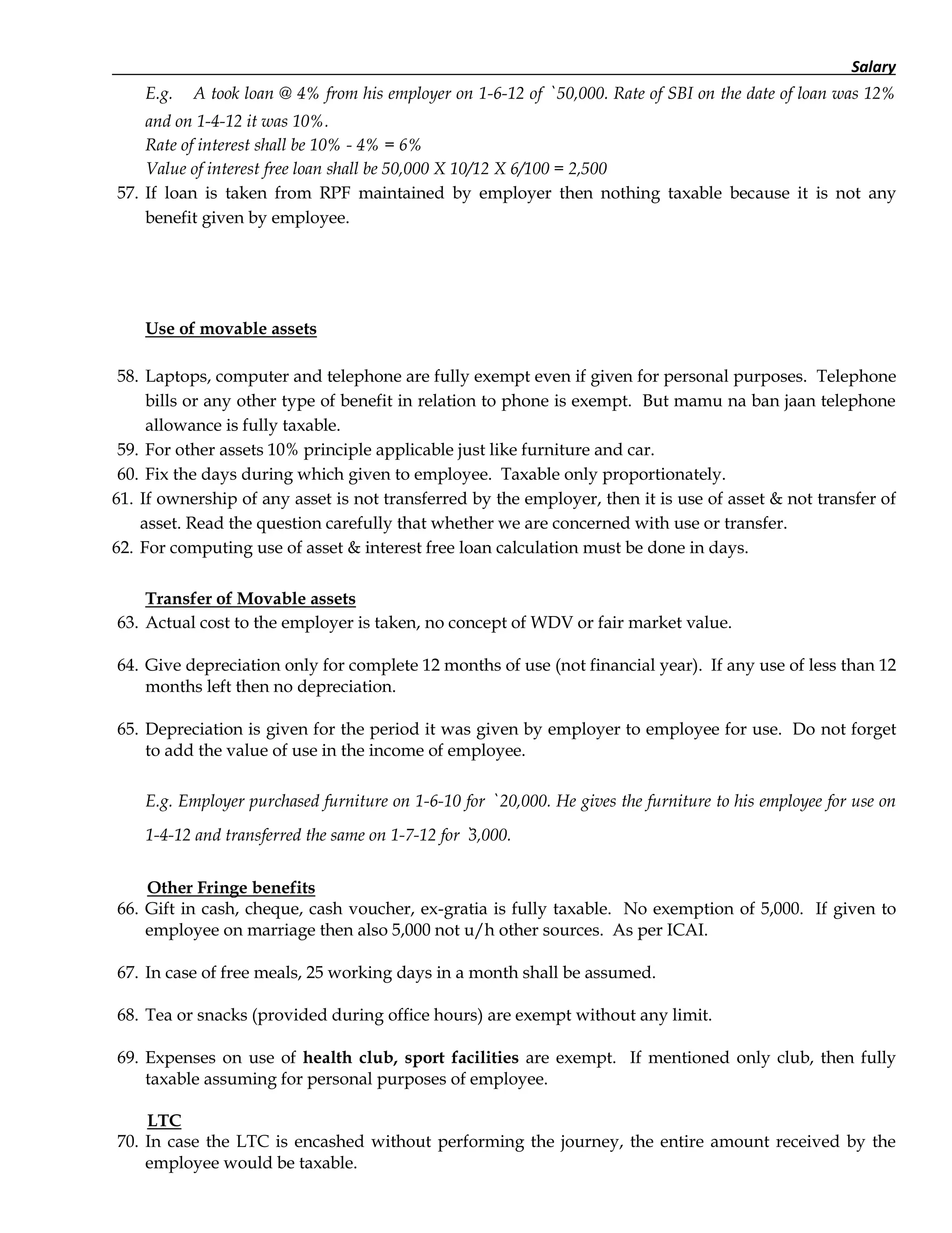 Salary
E.g. A took loan @ 4% from his employer on 1-6-12 of ` 50,000. Rate of SBI on the date of loan was 12%
and on 1-4-12 it was 10%.
Rate of interest shall be 10% - 4% = 6%
Value of interest free loan shall be 50,000 X 10/12 X 6/100 = 2,500
57. If loan is taken from RPF maintained by employer then nothing taxable because it is not any
benefit given by employee.
Use of movable assets
58. Laptops, computer and telephone are fully exempt even if given for personal purposes. Telephone
bills or any other type of benefit in relation to phone is exempt. But mamu na ban jaan telephone
allowance is fully taxable.
59. For other assets 10% principle applicable just like furniture and car.
60. Fix the days during which given to employee. Taxable only proportionately.
61. If ownership of any asset is not transferred by the employer, then it is use of asset & not transfer of
asset. Read the question carefully that whether we are concerned with use or transfer.
62. For computing use of asset & interest free loan calculation must be done in days.
Transfer of Movable assets
63. Actual cost to the employer is taken, no concept of WDV or fair market value.
64. Give depreciation only for complete 12 months of use (not financial year). If any use of less than 12
months left then no depreciation.
65. Depreciation is given for the period it was given by employer to employee for use. Do not forget
to add the value of use in the income of employee.
E.g. Employer purchased furniture on 1-6-10 for ` 20,000. He gives the furniture to his employee for use on
1-4-12 and transferred the same on 1-7-12 for `3,000.
Other Fringe benefits
66. Gift in cash, cheque, cash voucher, ex-gratia is fully taxable. No exemption of 5,000. If given to
employee on marriage then also 5,000 not u/h other sources. As per ICAI.
67. In case of free meals, 25 working days in a month shall be assumed.
68. Tea or snacks (provided during office hours) are exempt without any limit.
69. Expenses on use of health club, sport facilities are exempt. If mentioned only club, then fully
taxable assuming for personal purposes of employee.
LTC
70. In case the LTC is encashed without performing the journey, the entire amount received by the
employee would be taxable.
 