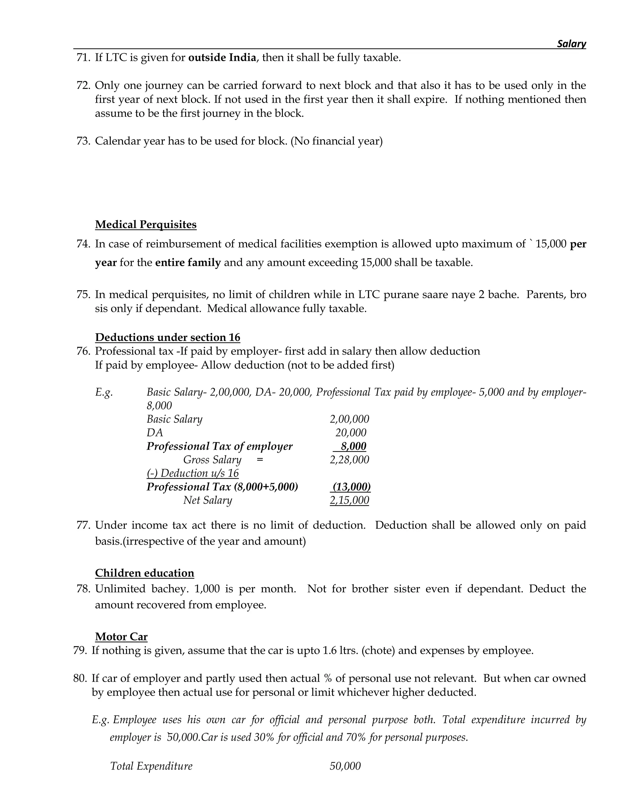 Salary
71. If LTC is given for outside India, then it shall be fully taxable.
72. Only one journey can be carried forward to next block and that also it has to be used only in the
first year of next block. If not used in the first year then it shall expire. If nothing mentioned then
assume to be the first journey in the block.
73. Calendar year has to be used for block. (No financial year)
Medical Perquisites
74. In case of reimbursement of medical facilities exemption is allowed upto maximum of ` 15,000 per
year for the entire family and any amount exceeding 15,000 shall be taxable.
75. In medical perquisites, no limit of children while in LTC purane saare naye 2 bache. Parents, bro
sis only if dependant. Medical allowance fully taxable.
Deductions under section 16
76. Professional tax -If paid by employer- first add in salary then allow deduction
If paid by employee- Allow deduction (not to be added first)
E.g. Basic Salary- 2,00,000, DA- 20,000, Professional Tax paid by employee- 5,000 and by employer-
8,000
Basic Salary 2,00,000
DA 20,000
Professional Tax of employer 8,000
Gross Salary = 2,28,000
(-) Deduction u/s 16
Professional Tax (8,000+5,000) (13,000)
Net Salary 2,15,000
77. Under income tax act there is no limit of deduction. Deduction shall be allowed only on paid
basis.(irrespective of the year and amount)
Children education
78. Unlimited bachey. 1,000 is per month. Not for brother sister even if dependant. Deduct the
amount recovered from employee.
Motor Car
79. If nothing is given, assume that the car is upto 1.6 ltrs. (chote) and expenses by employee.
80. If car of employer and partly used then actual % of personal use not relevant. But when car owned
by employee then actual use for personal or limit whichever higher deducted.
E.g. Employee uses his own car for official and personal purpose both. Total expenditure incurred by
employer is `50,000.Car is used 30% for official and 70% for personal purposes.
Total Expenditure 50,000
 
