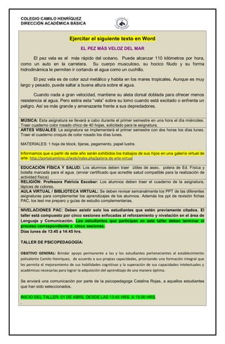 COLEGIO CAMILO HENRÍQUEZ
DIRECCIÓN ACADÉMICA BÁSICA
Ejercitar el siguiente texto en Word
EL PEZ MÁS VELOZ DEL MAR
El pez vela es el más rápido del océano. Puede alcanzar 110 kilómetros por hora,
como un auto en la carretera. Su cuerpo musculoso, su hocico filudo y su forma
hidrodinámica le permiten ir cortando el agua como un cuchillo.
El pez vela es de color azul metálico y habita en los mares tropicales. Aunque es muy
largo y pesado, puede saltar a buena altura sobre el agua.
Cuando nada a gran velocidad, mantiene su aleta dorsal doblada para ofrecer menos
resistencia al agua. Pero estira esta “vela” sobre su lomo cuando está excitado o enfrenta un
peligro. Así se más grande y amenazante frente a sus depredadores.
MÚSICA: Esta asignatura se llevará a cabo durante el primer semestre en una hora el día miércoles.
Traer cuaderno color rosado chico de 40 hojas, solicitado para la asignatura.
ARTES VISUALES: La asignatura se implementará el primer semestre con dos horas los días lunes.
Traer el cuaderno croquis de color rosado los días lunes.
MATERIALES: 1 hoja de block, tijeras, pegamento, papel lustre.
Informamos que a partir de este año serán exhibidos los trabajos de sus hijos en una galería virtual de
arte: http://portalcamilino.cl/web/index.php/galeria-de-arte-virtual
EDUCACIÓN FÍSICA Y SALUD: Los alumnos deben traer útiles de aseo, polera de Ed. Física y
botella marcada para el agua. (enviar certificado que acredite salud compatible para la realización de
actividad física)
RELIGIÓN: Profesora Patricia Escobar: Los alumnos deben traer el cuaderno de la asignatura,
lápices de colores.
AULA VIRTUAL / BIBLIOTECA VIRTUAL: Se deben revisar semanalmente los PPT de las diferentes
asignaturas para complementar los aprendizajes de los alumnos. Además los ppt de revisión fichas
PAC, los test me preparo y guías de estudio complementarias.
NIVELACIONES PAC: Deben asistir solo los estudiantes que estén previamente citados. El
taller está compuesto por cinco sesiones enfocadas al reforzamiento y nivelación en el área de
Lenguaje y Comunicación. Los estudiantes que participan en este taller deben terminar el
proceso correspondiente a cinco sesiones.
Días lunes de 13:45 a 14:45 hrs.
TALLER DE PSICOPEDAGOGÍA:
OBJETIVO GENERAL: Brindar apoyo permanente a las y los estudiantes pertenecientes al establecimiento
polivalente Camilo Henríquez, de acuerdo a sus propias capacidades, priorizando una formación integral que
les permita el mejoramiento de sus habilidades cognitivas y la superación de sus capacidades intelectuales y
académicas necesarias para lograr la adquisición del aprendizaje de una manera óptima.
Se enviará una comunicación por parte de la psicopedagoga Catalina Rojas, a aquellos estudiantes
que han sido seleccionados.
INICIO DEL TALLER: 01 DE ABRIL DESDE LAS 13:45 HRS. A 15:00 HRS.
.
 