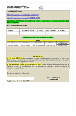 COLEGIO CAMILO HENRÍQUEZ
DIRECCIÓN ACADÉMICA BÁSICA
¡QUIERO SABER MÁS!
https://www.youtube.com/watch?v=-9qXJp9dqdI
https://www.youtube.com/watch?v=UbON8eOzfCY
SE SUGIERE REVISAR INFORMACIÓN DEL CUERPO HUMANO EN LOS LINKS MENCIONADOS
ANTERIORMENTE.
TEST ME PREPARO CIENCIAS
CIENCIAS LUNES 30 DE MARZO -19: 00 HORAS LUNES 06 DE ABRIL - 14: 00 HORAS
CALENDARIO EVALUACIONES MES DE ABRIL:
IMPORTANTE:
1) PRUEBAS DE NIVEL: Son de carácter mensual, llevará calificación acumulativa, es decir, antes
del término del año académico se le consignará al alumno(a) el promedio de notas que obtenga en
este proceso en cada asignatura involucrada.
2) ESTIMULACIÓN PARA ALUMNOS FICHAS PAC: Todos aquellos alumnos que obtengan al
finalizar el semestre un nivel adecuado (7 u 8 puntos), llevarán una nota 7.0 al libro de clases de la
asignatura correspondiente.
Sin otro particular, les saluda atte.
Erika Aedo Vásquez
Profesora Jefe
Maipú, Jueves 02 de Abril del 2015.|
 