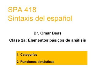 SPA 418
Sintaxis del español
Dr. Omar Beas
Clase 2a: Elementos básicos de análisis
1. Categorías
2. Funciones sintácticas
 