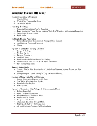 NuStar Limited GBar ® - GBolt ® Feb. 28, 2015
Page 14 of 29
Industries that use FRP rebar
Concrete Susceptible to Corrosion
 Chemical Plants
 Waste Water Treatment Facilities
 Swimming Pools
Tunneling & Mining
 Sequential Excavation or NATM Tunneling
 Deep Foundation Tunnel Boring Machine "Soft-Eye" Openings for Launch & Reception
 Temporary Reinforcement
 Rock Bolts
Building & Historic Preservation
 Historic Preservation - Restoration & Pinning of Stone Elements
 Architecture Concrete Elements
 Slabs
Exposure of Concrete to De-Icing Chlorides
 Bridges & Railings
 Median Barriers
 Parking Structures
 Approach Slabs
 Continuously Reinforced Concrete Paving
 Architectural Precast and Cast Stone Elements
 Salt Storage Facilities
Masonry Strengthening
 Seismic, Wind or Blast Strengthening of Unreinforced Masonry, increase flexural and shear
strength
 Strengthening for "Event Loading" of Clay & Concrete Masonry
Exposure of Concrete to Marine Chlorides
 Coastal Construction Exposed to Salt Spray
 Sea Walls, Wharfs & Dry Docks
 Desalinization Intakes
 Port Aprons
Exposure of Concrete to High Voltages & Electromagnetic Fields
 Light & Heavy Rail
 High Voltage Substations
 Radio Frequency Sensitive Areas
 Cable Ducts & Banks
 Hospital MRI Areas
 Aluminum Smelters & Steel Mills
 High Speed Highway Tolling Zones
 Airport Radio & Compass Calibration Pads
 