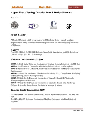 NuStar Limited GBar ® - GBolt ® Feb. 28, 2015
Page 15 of 29
Appendices – Testing, Certifications & Design Manuals
Test Agencies
SP
DESIGN MANUALS
Although FRP rebar is a fairly new product in the FRP industry, design • manuals have been
prepared and are readily available so that industry professionals can confidently design for the use
of FRP rebar.
AASHTO
AASHTO GFRP-1: AASHTO LRFD Bridge Design Guide Specifications for GFRP- Reinforced
Concrete Bridge Decks and Traffic Railings
American Concrete Institute (AO)
440.1R-06: Guide for the Design and Construction of Structural Concrete Reinforced with FRP Bars
440.5-08: Specification for Construction with Fiber-Reinforced Polymer Reinforcing Bars
440.6-08: Specification for Carbon and Glass Fiber-Reinforced Polymer Bar Materials for Concrete
Reinforcement
440.3R-12: Guide Test Methods for Fiber-Reinforced Polymer (FRP) Composites for Reinforcing
or Strengthening Concrete Masonry Structures
440.2R-08: Guide for the Design and Construction of Externally Bonded FRP Systems for
Strengthening Concrete Structures
440.7R-10: Guide for the Design and Construction of Externally Bonded Fiber-Reinforced
Polymer Systems for Strengthening Unreinforced Masonry Structures
Canadian Standards Association (CSA)
CAN/CSA-S6-06: Fiber Reinforced Structures, Canadian Highway Bridge Design Code, Page 693-
728
CAN/CSA-S806-02: Design and Construction of Building Components with Fiber-Reinforced
Polymers
 