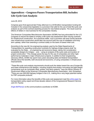 NuStar Limited GBar ® - GBolt ® Feb. 28, 2015
Page 16 of 29
Appendices – Congress Passes Transportation Bill, Includes
Life-Cycle Cost Analysis
June 29, 2012
Congress gave final approval late Friday afternoon to a $109-billion transportation funding bill.
Included in the compromise legislation is a provision that calls for the use of total life-cycle cost
analysis as part of the contract-awarding process for new federal projects. The result could be
billions of dollars in new business for the composites industry.
The American Composites Manufacturers Association (ACMA) has long advocated for the U.S.
Congress to require the states to employ a life-cycle cost assessment when issuing contracts
for infrastructure construction. As a practical matter, such a provision will save money because
new infrastructure construction would take into account both the cost of installation and long-
term upkeep, rather than awarding a contract solely on the basis of lowest initial cost.
According to the new bill, the engineering analysis used by the State Departments of
Transportation for awarding construction contracts for highway bridge projects shall “be
evaluated by the State… on engineering and economic bases, taking into consideration
acceptable designs for bridges… and… using an analysis of life-cycle costs and duration of
project construction.” This change paves the way for the use of composites and other high-
performance materials in major infrastructure projects. In addition to their longstanding
advocacy efforts, ACMA has spent many years educating state and federal transportation
officials about the benefits, both structural and economic, of using composites in infrastructure
improvements.
“These life-cycle cost analysis requirements should push the states toward the use of longer-life
and lower-maintenance-cost designs, including projects that employ nonrusting and light-weight
components such as composite rebar, girders, and deck systems,” says the Senior Director of
Government Affairs at the American Composites Manufacturers Association, John Schweitzer.
“There are over 600,000 highway bridges in the U.S., making this a very large potential market
for FRP composite products.”
For more information about the benefits of life-cycle cost assessment read this white paper by
transportation policy expert and three decade veteran of the Congressional Research Service,
John W. Fischer.
Angie McPherson is the communications coordinator at ACMA.
 