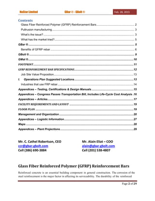 NuStar Limited GBar ® - GBolt ® Feb. 28, 2015
Page 2 of 29
Contents
Glass Fiber Reinforced Polymer (GFRP) Reinforcement Bars................................................ 2
Pultrusion manufacturing........................................................................................................ 3
What’s the issue?................................................................................................................... 3
What has the market tried?..................................................................................................... 5
GBar ® ...................................................................................................................................... 5
Benefits of GFRP rebar .......................................................................................................... 6
GBolt ® ..................................................................................................................................... 9
GMat ®.....................................................................................................................................10
FOOTPRINT...............................................................................................................................11
GFRP REINFORCEMENT BAR SPECIFICATIONS...........................................................................12
Job Site Value Proposition.....................................................................................................13
I. Operations Plan Suggested Locations...........................................................................13
Industries that use FRP rebar................................................................................................14
Appendices – Testing, Certifications & Design Manuals .....................................................15
Appendices – Congress Passes Transportation Bill, Includes Life-Cycle Cost Analysis .16
Appendices – Articles.............................................................................................................17
FACILITY REQUIREMENTS AND LAYOUT .................................................................................19
FLOOR PLAN ............................................................................................................................19
Management and Organization ..............................................................................................20
Appendices – Logistic Information........................................................................................27
Maps ........................................................................................................................................28
Appendices – Plant Projections.............................................................................................29
Mr. C. Cathel Robertson, CEO Mr. Alain Eliat – COO
ccr@gbar-gbolt.com alain@gbar-gbolt.com
Cell (386) 690-3884 Cell (201) 538-4807
Glass Fiber Reinforced Polymer (GFRP) Reinforcement Bars
Reinforced concrete is an essential building component in general construction. The corrosion of the
steel reinforcement is the major factor in affecting its serviceability. The durability of the reinforced
 