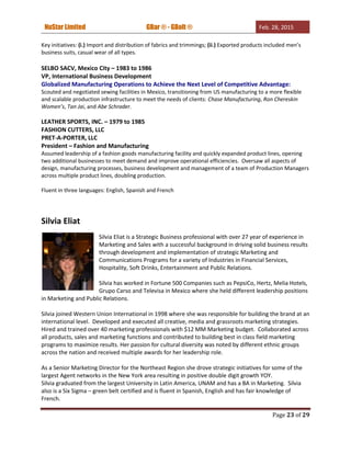 NuStar Limited GBar ® - GBolt ® Feb. 28, 2015
Page 23 of 29
Key initiatives: (i.) Import and distribution of fabrics and trimmings; (ii.) Exported products included men’s
business suits, casual wear of all types.
SELBO SACV, Mexico City – 1983 to 1986
VP, International Business Development
Globalized Manufacturing Operations to Achieve the Next Level of Competitive Advantage:
Scouted and negotiated sewing facilities in Mexico, transitioning from US manufacturing to a more flexible
and scalable production infrastructure to meet the needs of clients: Chase Manufacturing, Ron Chereskin
Women’s, Tan Jai, and Abe Schrader.
LEATHER SPORTS, INC. – 1979 to 1985
FASHION CUTTERS, LLC
PRET-A-PORTER, LLC
President – Fashion and Manufacturing
Assumed leadership of a fashion goods manufacturing facility and quickly expanded product lines, opening
two additional businesses to meet demand and improve operational efficiencies. Oversaw all aspects of
design, manufacturing processes, business development and management of a team of Production Managers
across multiple product lines, doubling production.
Fluent in three languages: English, Spanish and French
Silvia Eliat
Silvia Eliat is a Strategic Business professional with over 27 year of experience in
Marketing and Sales with a successful background in driving solid business results
through development and implementation of strategic Marketing and
Communications Programs for a variety of Industries in Financial Services,
Hospitality, Soft Drinks, Entertainment and Public Relations.
Silvia has worked in Fortune 500 Companies such as PepsiCo, Hertz, Melia Hotels,
Grupo Carso and Televisa in Mexico where she held different leadership positions
in Marketing and Public Relations.
Silvia joined Western Union International in 1998 where she was responsible for building the brand at an
international level. Developed and executed all creative, media and grassroots marketing strategies.
Hired and trained over 40 marketing professionals with $12 MM Marketing budget. Collaborated across
all products, sales and marketing functions and contributed to building best in class field marketing
programs to maximize results. Her passion for cultural diversity was noted by different ethnic groups
across the nation and received multiple awards for her leadership role.
As a Senior Marketing Director for the Northeast Region she drove strategic initiatives for some of the
largest Agent networks in the New York area resulting in positive double digit growth YOY.
Silvia graduated from the largest University in Latin America, UNAM and has a BA in Marketing. Silvia
also is a Six Sigma – green belt certified and is fluent in Spanish, English and has fair knowledge of
French.
 