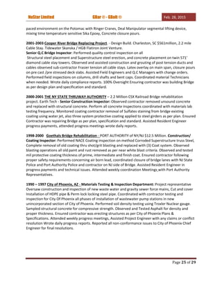 NuStar Limited GBar ® - GBolt ® Feb. 28, 2015
Page 25 of 29
paced environment on the Potomac with Ringer Cranes, Deal Manipulator segmental lifting device,
mixing time temperature sensitive Sika Epoxy, Concrete closure pours.
2001-2003 Cooper River Bridge Replacing Project. - Design Build. Charleston, SC $561million, 2.2 mile
Cable Stay. Tidewater Skanska / HGB Flatiron Joint Venture.
Senior Q.C Bridge Inspector: Performed quality control inspection on all
Structural steel placement and Superstructure steel erection, and concrete placement on twin 571’
diamond cable stay towers. Observed and assisted construction and grouting of post tension ducts and
cables observed sub-contractor Frasier tension all cable stays. Latex overlay on main span, closure pours
on pre cast /pre stressed deck slabs. Assisted Field Engineers and Q.C Managers with change orders.
Performed field inspections on columns, drill shafts and bent caps. Coordinated material Technicians
when needed. Wrote daily compliance reports. 100% Oversight Ensuring contractor was building Bridge
as per design plan and specification and standard.
2000-2001 THE NY STATE THRUWAY AUTHORITY – 2.2 Million CSX Railroad Bridge rehabilitation
project. Earth Tech - Senior Construction Inspector: Observed contractor removed unsound concrete
and replaced with structural concrete. Perform all concrete inspections coordinated with materials lab
testing frequency. Monitored coating contractor removal of Sulfates staining from bridge existing
coating using water jet, also three system protective coating applied to steel girders as per plan. Ensured
Contractor was repairing Bridge as per plan, specification and standard. Assisted Resident Engineer
progress payments, attended progress meetings wrote daily reports.
1998-2000 Goethals Bridge Rehabilitation - PORT AUTHORITY of NY/NJ $12.5 Million. Construction/
Coating Inspector: Performed NACE Coating inspection on method Corroded Superstructure truss Steel,
Complete removal of old coating thru shot/grit blasting and replaced with (3) Coat system. Observed
blasting operations all old paint and rust removed as per near white blast criteria. Observed and tested
mil protective coating thickness of prime, intermediate and finish coat. Ensured contractor following
proper safety requirements concerning air born lead, coordinated closure of bridge lanes with NJ State
Police and Port Authority Police and contractor on NJ side of Bridge. Assisted Resident Engineer in
progress payments and technical issues. Attended weekly coordination Meetings with Port Authority
Representatives.
1990 – 1997 City of Phoenix, AZ - Materials Testing & Inspection Department: Project representative
Oversaw construction and inspection of new waste water and gravity sewer force mains, Cut and cover
Installation of HDPE pipe & Perm lock locking steel pipe. Coordinated with contractor testing and
inspection for City Of Phoenix all phases of installation of wastewater pump stations in new
unincorporated section of City of Phoenix. Performed soil density testing using Troxler Nuclear gauge.
Sampled structural concrete for compressive strength. Observed and Tested Asphalt for density and
proper thickness. Ensured contractor was erecting structures as per City of Phoenix Plans &
Specifications. Attended weekly progress meetings, Assisted Project Engineer with any claims or conflict
resolution Wrote daily progress reports. Reported all non-conformance issues to City of Phoenix Chief
Engineer for final resolutions.
 