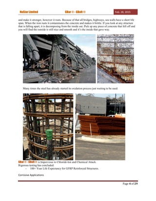 NuStar Limited GBar ® - GBolt ® Feb. 28, 2015
Page 4 of 29
and make it stronger, however it rusts. Because of that all bridges, highways, sea walls have a short life
span. When the iron rusts it contaminates the concrete and makes it brittle. If you look at any structure
that is falling apart, it is decomposing from the inside out. Pick up any piece of concrete that fell off and
you will find the outside is still nice and smooth and it’s the inside that gave way.
Many times the steel has already started its oxidation process just waiting to be used.
GBar ® - GBolt ® is Impervious to Chloride-Ion and Chemical Attack.
Rigorous testing has concluded:
- 100+ Year Life Expectancy for GFRP Reinforced Structures.
Corrosive Applications
 