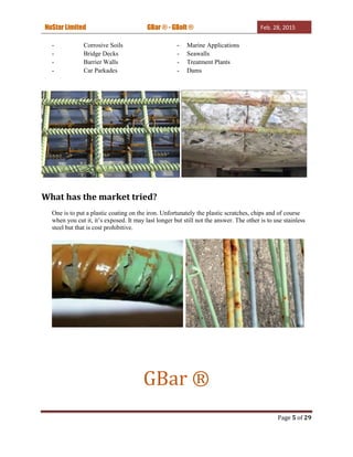 NuStar Limited GBar ® - GBolt ® Feb. 28, 2015
Page 5 of 29
- Corrosive Soils - Marine Applications
- Bridge Decks - Seawalls
- Barrier Walls - Treatment Plants
- Car Parkades - Dams
What has the market tried?
One is to put a plastic coating on the iron. Unfortunately the plastic scratches, chips and of course
when you cut it, it’s exposed. It may last longer but still not the answer. The other is to use stainless
steel but that is cost prohibitive.
GBar ®
 