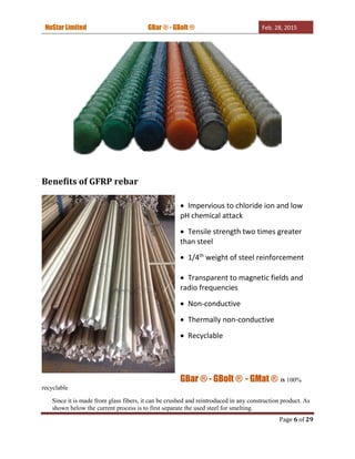 NuStar Limited GBar ® - GBolt ® Feb. 28, 2015
Page 6 of 29
Benefits of GFRP rebar
 Impervious to chloride ion and low
pH chemical attack
 Tensile strength two times greater
than steel
 1/4th
weight of steel reinforcement
 Transparent to magnetic fields and
radio frequencies
 Non-conductive
 Thermally non-conductive
 Recyclable
GBar ® - GBolt ® - GMat ® IS 100%
recyclable
Since it is made from glass fibers, it can be crushed and reintroduced in any construction product. As
shown below the current process is to first separate the used steel for smelting.
 
